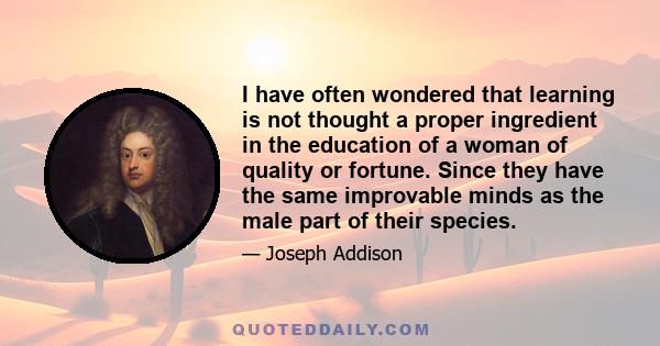 I have often wondered that learning is not thought a proper ingredient in the education of a woman of quality or fortune. Since they have the same improvable minds as the male part of their species.