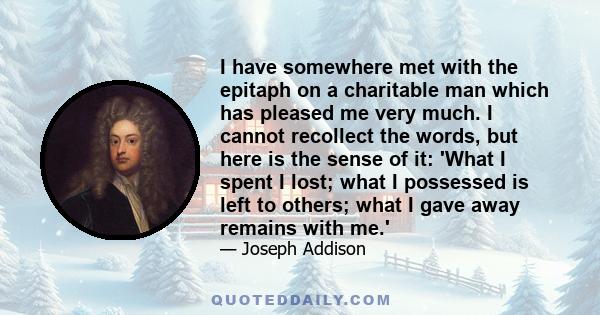 I have somewhere met with the epitaph on a charitable man which has pleased me very much. I cannot recollect the words, but here is the sense of it: 'What I spent I lost; what I possessed is left to others; what I gave