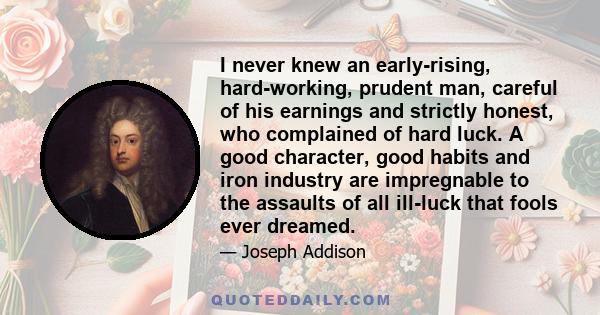 I never knew an early-rising, hard-working, prudent man, careful of his earnings and strictly honest, who complained of hard luck. A good character, good habits and iron industry are impregnable to the assaults of all