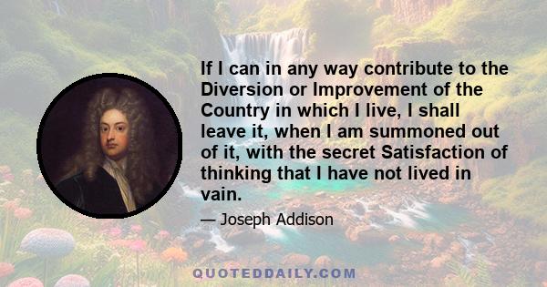 If I can in any way contribute to the Diversion or Improvement of the Country in which I live, I shall leave it, when I am summoned out of it, with the secret Satisfaction of thinking that I have not lived in vain.