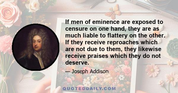 If men of eminence are exposed to censure on one hand, they are as much liable to flattery on the other. If they receive reproaches which are not due to them, they likewise receive praises which they do not deserve.