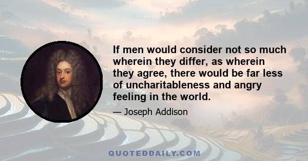 If men would consider not so much wherein they differ, as wherein they agree, there would be far less of uncharitableness and angry feeling in the world.