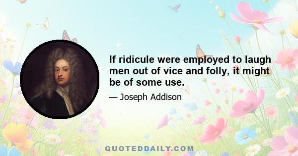 If ridicule were employed to laugh men out of vice and folly, it might be of some use.