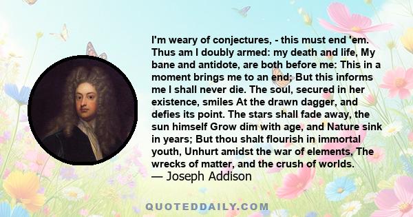 I'm weary of conjectures, - this must end 'em. Thus am I doubly armed: my death and life, My bane and antidote, are both before me: This in a moment brings me to an end; But this informs me I shall never die. The soul,