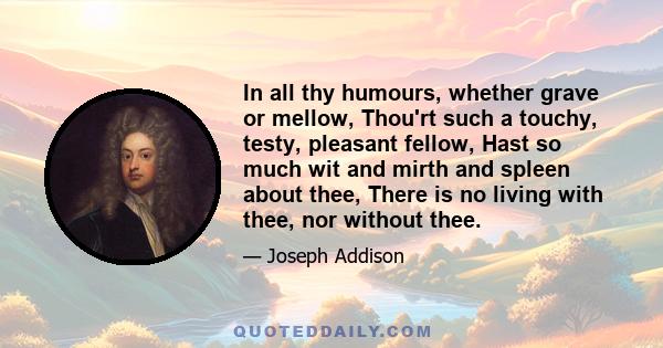 In all thy humours, whether grave or mellow, Thou'rt such a touchy, testy, pleasant fellow, Hast so much wit and mirth and spleen about thee, There is no living with thee, nor without thee.