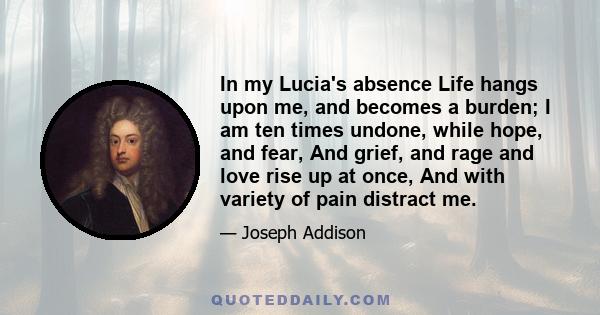 In my Lucia's absence Life hangs upon me, and becomes a burden; I am ten times undone, while hope, and fear, And grief, and rage and love rise up at once, And with variety of pain distract me.