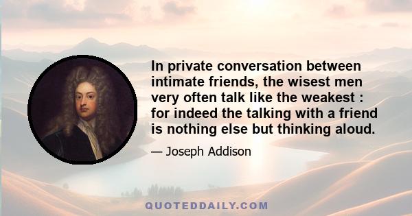 In private conversation between intimate friends, the wisest men very often talk like the weakest : for indeed the talking with a friend is nothing else but thinking aloud.