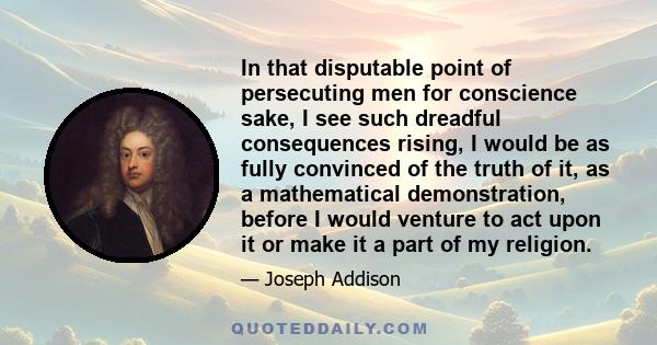 In that disputable point of persecuting men for conscience sake, I see such dreadful consequences rising, I would be as fully convinced of the truth of it, as a mathematical demonstration, before I would venture to act