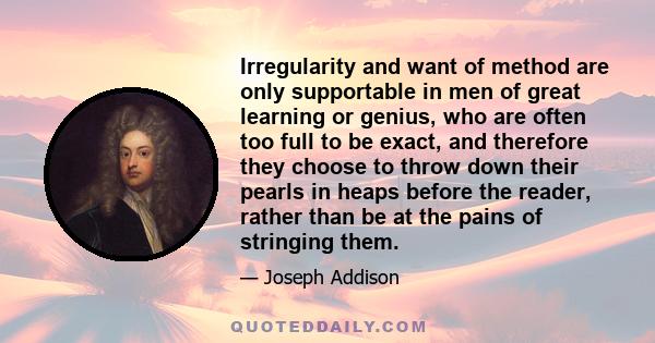 Irregularity and want of method are only supportable in men of great learning or genius, who are often too full to be exact, and therefore they choose to throw down their pearls in heaps before the reader, rather than