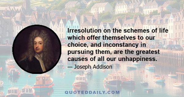 Irresolution on the schemes of life which offer themselves to our choice, and inconstancy in pursuing them, are the greatest causes of all our unhappiness.