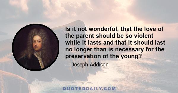 Is it not wonderful, that the love of the parent should be so violent while it lasts and that it should last no longer than is necessary for the preservation of the young?