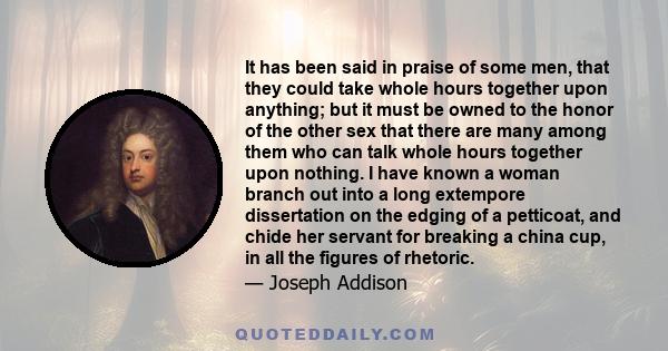 It has been said in praise of some men, that they could take whole hours together upon anything; but it must be owned to the honor of the other sex that there are many among them who can talk whole hours together upon