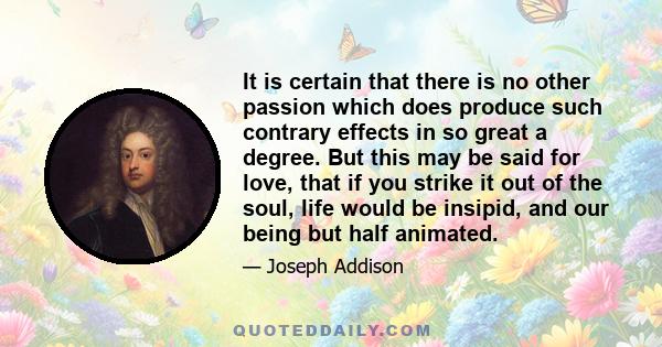 It is certain that there is no other passion which does produce such contrary effects in so great a degree. But this may be said for love, that if you strike it out of the soul, life would be insipid, and our being but