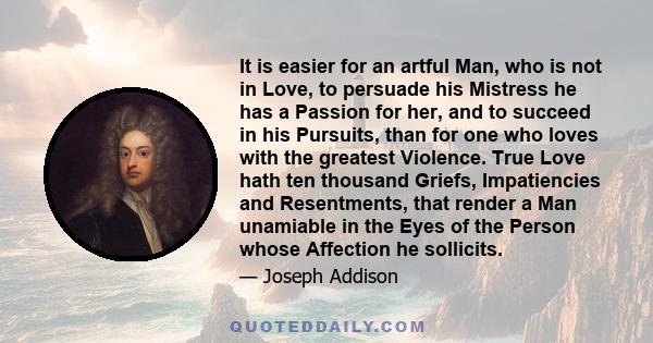 It is easier for an artful Man, who is not in Love, to persuade his Mistress he has a Passion for her, and to succeed in his Pursuits, than for one who loves with the greatest Violence. True Love hath ten thousand