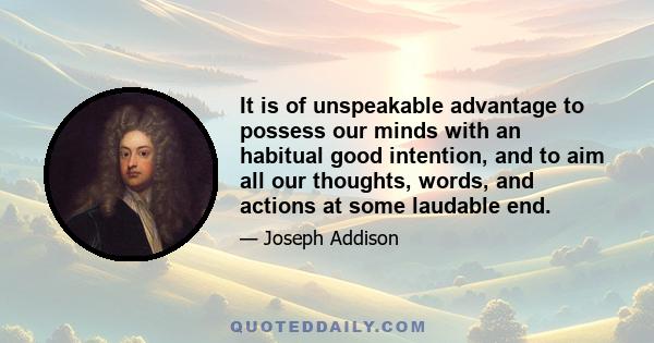 It is of unspeakable advantage to possess our minds with an habitual good intention, and to aim all our thoughts, words, and actions at some laudable end.