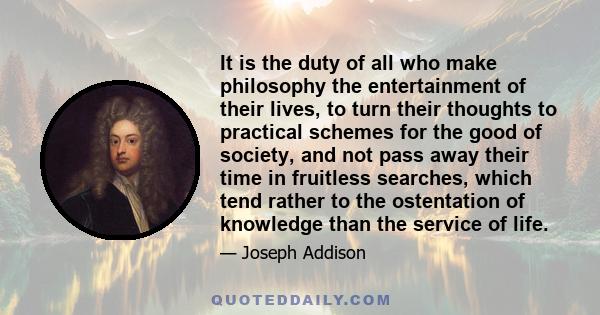 It is the duty of all who make philosophy the entertainment of their lives, to turn their thoughts to practical schemes for the good of society, and not pass away their time in fruitless searches, which tend rather to