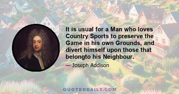 It is usual for a Man who loves Country Sports to preserve the Game in his own Grounds, and divert himself upon those that belongto his Neighbour.