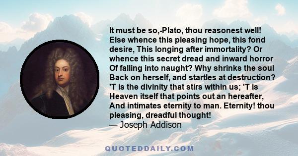 It must be so,-Plato, thou reasonest well! Else whence this pleasing hope, this fond desire, This longing after immortality? Or whence this secret dread and inward horror Of falling into naught? Why shrinks the soul