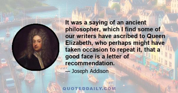 It was a saying of an ancient philosopher, which I find some of our writers have ascribed to Queen Elizabeth, who perhaps might have taken occasion to repeat it, that a good face is a letter of recommendation.