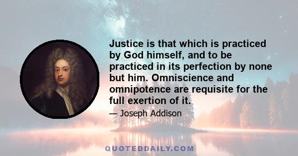 Justice is that which is practiced by God himself, and to be practiced in its perfection by none but him. Omniscience and omnipotence are requisite for the full exertion of it.