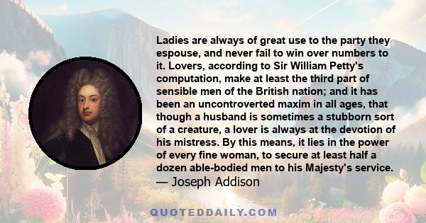 Ladies are always of great use to the party they espouse, and never fail to win over numbers to it. Lovers, according to Sir William Petty's computation, make at least the third part of sensible men of the British