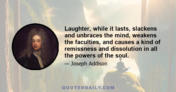 Laughter, while it lasts, slackens and unbraces the mind, weakens the faculties, and causes a kind of remissness and dissolution in all the powers of the soul.