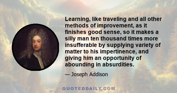 Learning, like traveling and all other methods of improvement, as it finishes good sense, so it makes a silly man ten thousand times more insufferable by supplying variety of matter to his impertinence, and giving him