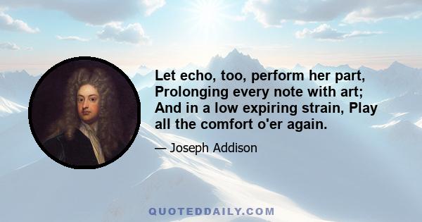 Let echo, too, perform her part, Prolonging every note with art; And in a low expiring strain, Play all the comfort o'er again.