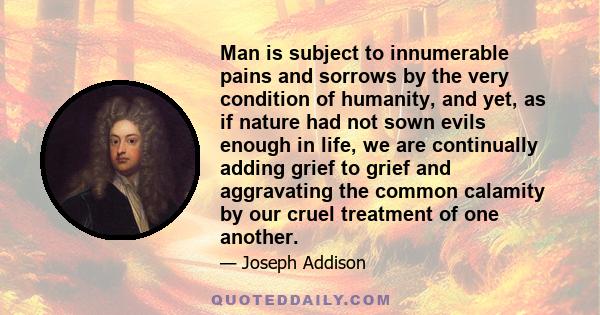 Man is subject to innumerable pains and sorrows by the very condition of humanity, and yet, as if nature had not sown evils enough in life, we are continually adding grief to grief and aggravating the common calamity by 