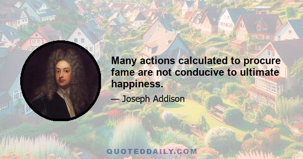 Many actions calculated to procure fame are not conducive to ultimate happiness.