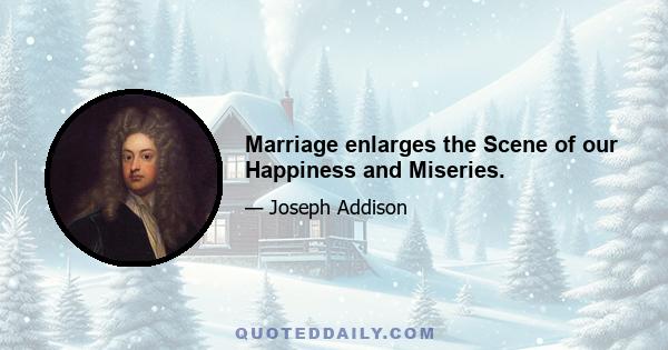 Marriage enlarges the Scene of our Happiness and Miseries.