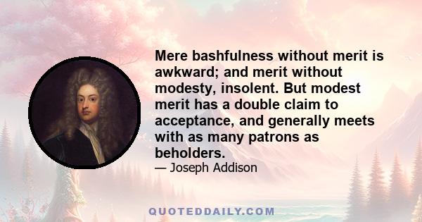 Mere bashfulness without merit is awkward; and merit without modesty, insolent. But modest merit has a double claim to acceptance, and generally meets with as many patrons as beholders.