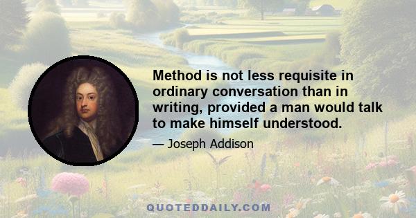 Method is not less requisite in ordinary conversation than in writing, provided a man would talk to make himself understood.