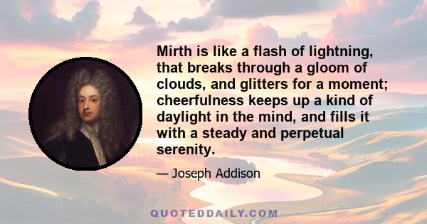 Mirth is like a flash of lightning, that breaks through a gloom of clouds, and glitters for a moment; cheerfulness keeps up a kind of daylight in the mind, and fills it with a steady and perpetual serenity.