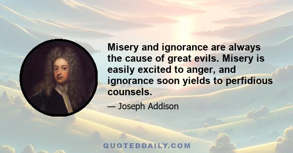 Misery and ignorance are always the cause of great evils. Misery is easily excited to anger, and ignorance soon yields to perfidious counsels.