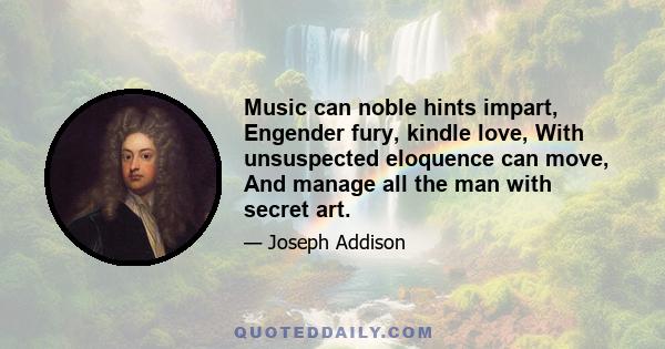 Music can noble hints impart, Engender fury, kindle love, With unsuspected eloquence can move, And manage all the man with secret art.