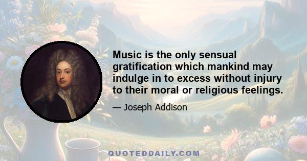 Music is the only sensual gratification which mankind may indulge in to excess without injury to their moral or religious feelings.