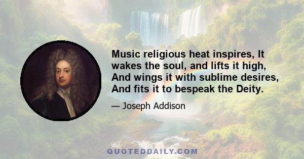 Music religious heat inspires, It wakes the soul, and lifts it high, And wings it with sublime desires, And fits it to bespeak the Deity.