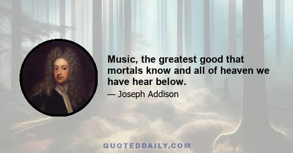 Music, the greatest good that mortals know and all of heaven we have hear below.