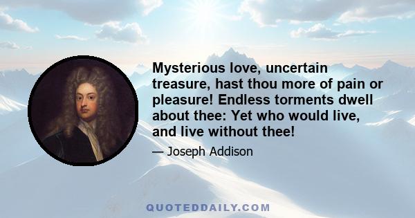 Mysterious love, uncertain treasure, hast thou more of pain or pleasure! Endless torments dwell about thee: Yet who would live, and live without thee!