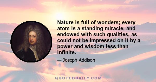 Nature is full of wonders; every atom is a standing miracle, and endowed with such qualities, as could not be impressed on it by a power and wisdom less than infinite.