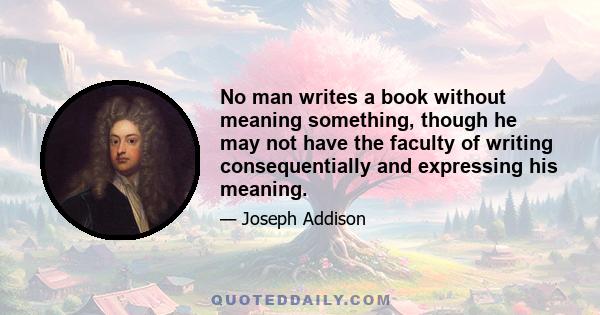 No man writes a book without meaning something, though he may not have the faculty of writing consequentially and expressing his meaning.