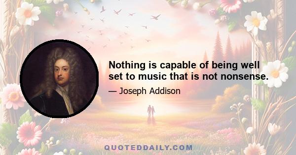 Nothing is capable of being well set to music that is not nonsense.