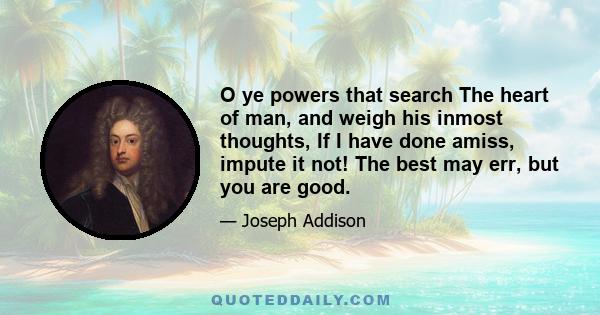 O ye powers that search The heart of man, and weigh his inmost thoughts, If I have done amiss, impute it not! The best may err, but you are good.