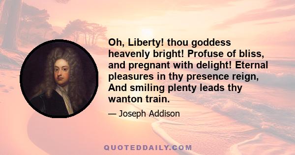 Oh, Liberty! thou goddess heavenly bright! Profuse of bliss, and pregnant with delight! Eternal pleasures in thy presence reign, And smiling plenty leads thy wanton train.