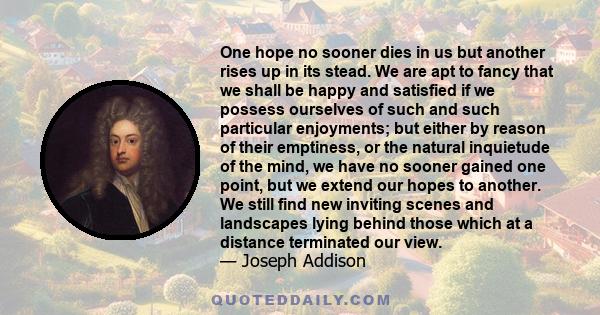 One hope no sooner dies in us but another rises up in its stead. We are apt to fancy that we shall be happy and satisfied if we possess ourselves of such and such particular enjoyments; but either by reason of their