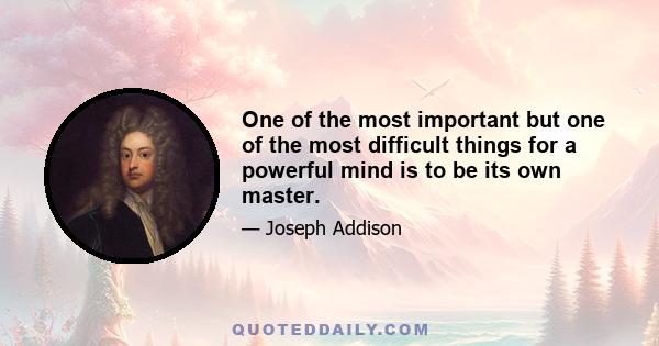 One of the most important but one of the most difficult things for a powerful mind is to be its own master.