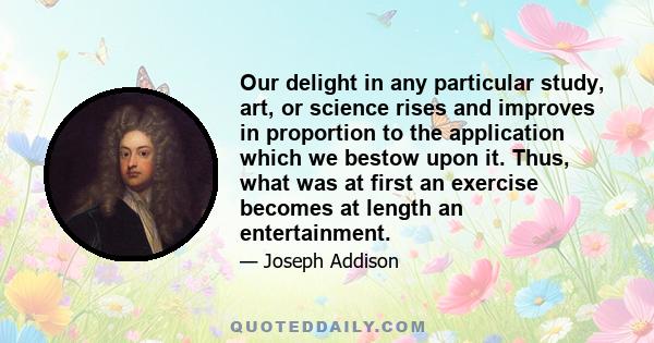 Our delight in any particular study, art, or science rises and improves in proportion to the application which we bestow upon it. Thus, what was at first an exercise becomes at length an entertainment.