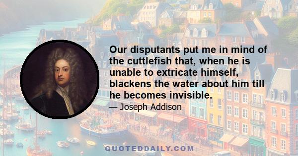 Our disputants put me in mind of the cuttlefish that, when he is unable to extricate himself, blackens the water about him till he becomes invisible.