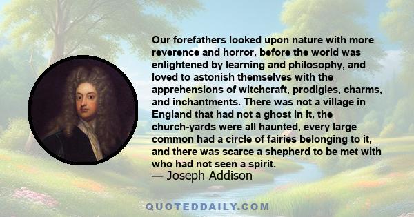 Our forefathers looked upon nature with more reverence and horror, before the world was enlightened by learning and philosophy, and loved to astonish themselves with the apprehensions of witchcraft, prodigies, charms,